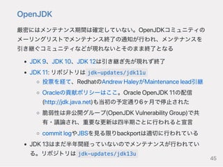 OpenJDK
厳密にはメンテナンス期間は確定していない。OpenJDKコミュニティの
メーリングリストでメンテナンス終了の通知が行われ、メンテナンスを
引き継ぐコミュニティなどが現れないとそのまま終了となる
JDK9、JDK10、JDK12は引き継ぎ先が現れず終了
JDK11:リポジトリは jdk-updates/jdk11u
投票を経て、RedhatのAndrewHaleyがMaintenancelead引継
Oracleの貢献ポリシーはここ。OracleOpenJDK11の配信
(http://jdk.java.net)も当初の予定通り6ヶ月で停止された
脆弱性は非公開グループ(OpenJDKVulnerabilityGroup)で共
有・議論され、重要な更新は四半期ごとに行われると宣言
commitlogやJBSを見る限りbackportは適切に行われている
JDK13はまだ半年間経っていないのでメンテナンスが行われてい
る。リポジトリは jdk-updates/jdk13u
45
 