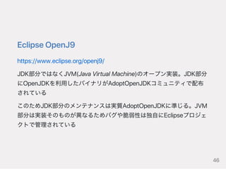 EclipseOpenJ9
https://www.eclipse.org/openj9/
JDK部分ではなくJVM(JavaVirtualMachine)のオープン実装。JDK部分
にOpenJDKを利用したバイナリがAdoptOpenJDKコミュニティで配布
されている
このためJDK部分のメンテナンスは実質AdoptOpenJDKに準じる。JVM
部分は実装そのものが異なるためバグや脆弱性は独自にEclipseプロジェ
クトで管理されている
46
 