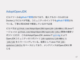AdoptOpenJDK
ビルドツールはgithubで管理されており、個人でもローカルまたは
Docker上でビルドが可能。コミュニティのインフラもgithubで管理され
ている。丁寧にREADMEで解説しているので必見
ビルド元は github.com/AdoptOpenJDK/openjdk-jdk<NN>u (各Javaバ
ージョン)と github.com/AdoptOpenJDK/openjdk-jdku (開発の最新リ
ポジトリ)だが、これはAdoptOpenJDKJenkinsで git-hg により
OpenJDKコミュニティのリポジトリ jdk-updates/jdk<NN>u と
jdk/jdk をミラーリングしている。結果としてJava11は jdk-
updates/jdk11u をベースにしており、メンテナンスはOpenJDKに準
じる
47
 