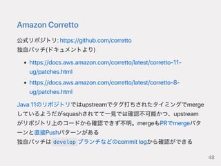 AmazonCorretto
公式リポジトリ:https://github.com/corretto
独自パッチ(ドキュメントより)
https://docs.aws.amazon.com/corretto/latest/corretto‑11‑
ug/patches.html
https://docs.aws.amazon.com/corretto/latest/corretto‑8‑
ug/patches.html
Java11のリポジトリではupstreamでタグ打ちされたタイミングでmerge
しているようだがsquashされてて一見では確認不可能かつ、upstream
がリポジトリ上のコードから確認できず不明。mergeもPRでmergeパタ
ーンと直接Pushパターンがある
独自パッチは develop ブランチなどのcommitlogから確認ができる
48
 