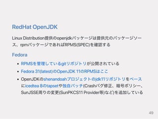 RedHatOpenJDK
LinuxDistribution提供のopenjdkパッケージは提供元のパッケージソー
ス、rpmパッケージであればRPMS(SPEC)を確認する
Fedora
RPMSを管理しているgitリポジトリが公開されている
Fedora31(latest)のOpenJDK11のRPMSはここ
OpenJDKのshenandoahプロジェクトのjdk11リポジトリをベース
にicedtea8のtapsetや独自パッチ(Crashバグ修正、暗号ポリシー、
SunJSSE周りの変更(SunPKCS11Provider等)など)を追加している
49
 