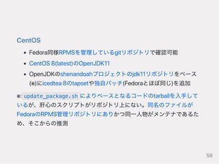 CentOS
Fedora同様RPMSを管理しているgitリポジトリで確認可能
CentOS8(latest)のOpenJDK11
OpenJDKのshenandoahプロジェクトのjdk11リポジトリをベース
(※)にicedtea8のtapsetや独自パッチ(Fedoraとほぼ同じ)を追加
※: update_package.sh によりベースとなるコードのtarballを入手して
いるが、肝心のスクリプトがリポジトリ上にない。同名のファイルが
FedoraのRPMS管理リポジトリにありかつ同一人物がメンテナであるた
め、そこからの推測
50
 