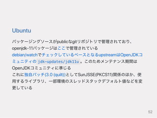 Ubuntu
パッケージングソースがpublicなgitリポジトリで管理されており、
openjdk‑11パッケージはここで管理されている
debian/watchでチェックしているベースとなるupstreamはOpenJDKコ
ミュニティの jdk-updates/jdk11u 。このためメンテナンス期間は
OpenJDKコミュニティに準じる
これに独自パッチ(3.0(quilt))としてSunJSSE(PKCS11)関係のほか、使
用するライブラリ、一部環境のスレッドスタックデフォルト値などを変
更している
52
 