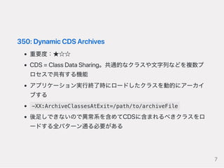 350:DynamicCDSArchives
重要度：★☆☆
CDS=ClassDataSharing。共通的なクラスや文字列などを複数プ
ロセスで共有する機能
アプリケーション実行終了時にロードしたクラスを動的にアーカイ
ブする
-XX:ArchiveClassesAtExit=/path/to/archiveFile
後足しできないので異常系を含めてCDSに含まれるべきクラスをロ
ードする全パターン通る必要がある
7
 