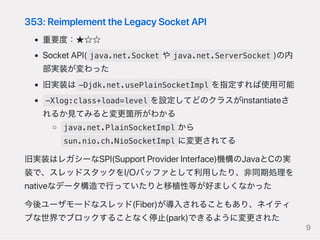 353:ReimplementtheLegacySocketAPI
重要度：★☆☆
SocketAPI( java.net.Socket や java.net.ServerSocket )の内
部実装が変わった
旧実装は -Djdk.net.usePlainSocketImpl を指定すれば使用可能
-Xlog:class+load=level を設定してどのクラスがinstantiateさ
れるか見てみると変更箇所がわかる
java.net.PlainSocketImpl から
sun.nio.ch.NioSocketImpl に変更されてる
旧実装はレガシーなSPI(SupportProviderInterface)機構のJavaとCの実
装で、スレッドスタックをI/Oバッファとして利用したり、非同期処理を
nativeなデータ構造で行っていたりと移植性等が好ましくなかった
今後ユーザモードなスレッド(Fiber)が導入されることもあり、ネイティ
ブな世界でブロックすることなく停止(park)できるように変更された
9
 