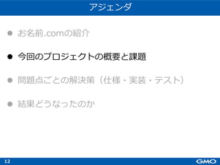 12
アジェンダ
l お名前.comの紹介
l 今回のプロジェクトの概要と課題
l 問題点ごとの解決策（仕様・実装・テスト）
l 結果どうなったのか
 