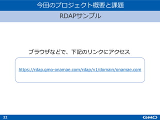 22
RDAPサンプル
今回のプロジェクト概要と課題
https://rdap.gmo-onamae.com/rdap/v1/domain/onamae.com
ブラウザなどで、下記のリンクにアクセス
 