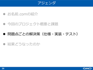 26
アジェンダ
l お名前.comの紹介
l 今回のプロジェクト概要と課題
l 問題点ごとの解決策（仕様・実装・テスト）
l 結果どうなったのか
 