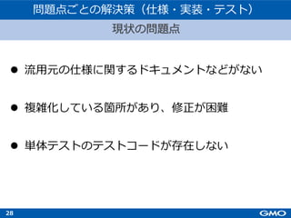 28
l 流⽤元の仕様に関するドキュメントなどがない
l 複雑化している箇所があり、修正が困難
l 単体テストのテストコードが存在しない
現状の問題点
問題点ごとの解決策（仕様・実装・テスト）
 