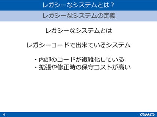 4
レガシーなシステムとは
レガシーコードで出来ているシステム
・内部のコードが複雑化している
・拡張や修正時の保守コストが⾼い
レガシーなシステムとは︖
レガシーなシステムの定義
 