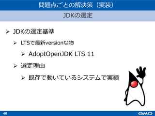 40
Ø JDKの選定基準
Ø LTSで最新versionな物
Ø AdoptOpenJDK LTS 11
Ø 選定理由
Ø 既存で動いているシステムで実績
JDKの選定
問題点ごとの解決策（実装）
 