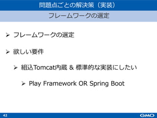 42
Ø フレームワークの選定
Ø 欲しい要件
Ø 組込Tomcat内蔵 & 標準的な実装にしたい
Ø Play Framework OR Spring Boot
フレームワークの選定
問題点ごとの解決策（実装）
 