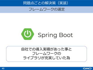 43
フレームワークの選定
問題点ごとの解決策（実装）
⾃社での導⼊実積があった事と
フレームワークの
ライブラリが充実していた為
 