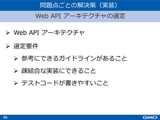 45
Ø Web API アーキテクチャ
Ø 選定要件
Ø 参考にできるガイドラインがあること
Ø 疎結合な実装にできること
Ø テストコードが書きやすいこと
Web API アーキテクチャの選定
問題点ごとの解決策（実装）
 