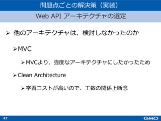 47
Ø 他のアーキテクチャは、検討しなかったのか
Web API アーキテクチャの選定
問題点ごとの解決策（実装）
ØMVC
ØMVCより、強度なアーキテクチャにしたかったため
ØClean Architecture
Ø学習コストが⾼いので、⼯数の関係上断念
 