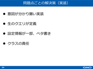 54
問題点ごとの解決策（実装）
l 意図が分かり難い実装
l ⽣のクエリが定義
l 設定情報が⼀部、ベタ書き
l クラスの責任
 