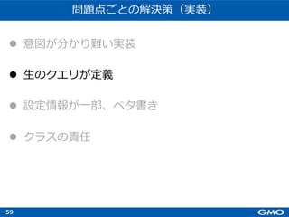 59
問題点ごとの解決策（実装）
l 意図が分かり難い実装
l ⽣のクエリが定義
l 設定情報が⼀部、ベタ書き
l クラスの責任
 