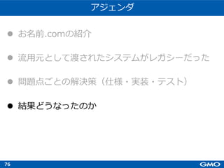 76
アジェンダ
l お名前.comの紹介
l 流⽤元として渡されたシステムがレガシーだった
l 問題点ごとの解決策（仕様・実装・テスト）
l 結果どうなったのか
 