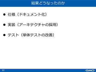 77
結果どうなったのか
l 仕様（ドキュメント化）
l 実装（アーキテクチャの採⽤）
l テスト（単体テストの改善）
 