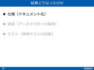 78
結果どうなったのか
l 仕様（ドキュメント化）
l 実装（アーキテクチャの採⽤）
l テスト（単体テストの改善）
 