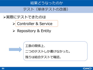 86
Ø実際にテストできたのは
Ø Controller & Service
Ø Repository & Entity
テスト（単体テストの改善）
結果どうなったのか
⼯数の関係上、
⼆つのテストしか書けなかった。
残りは結合テストで確認。
 