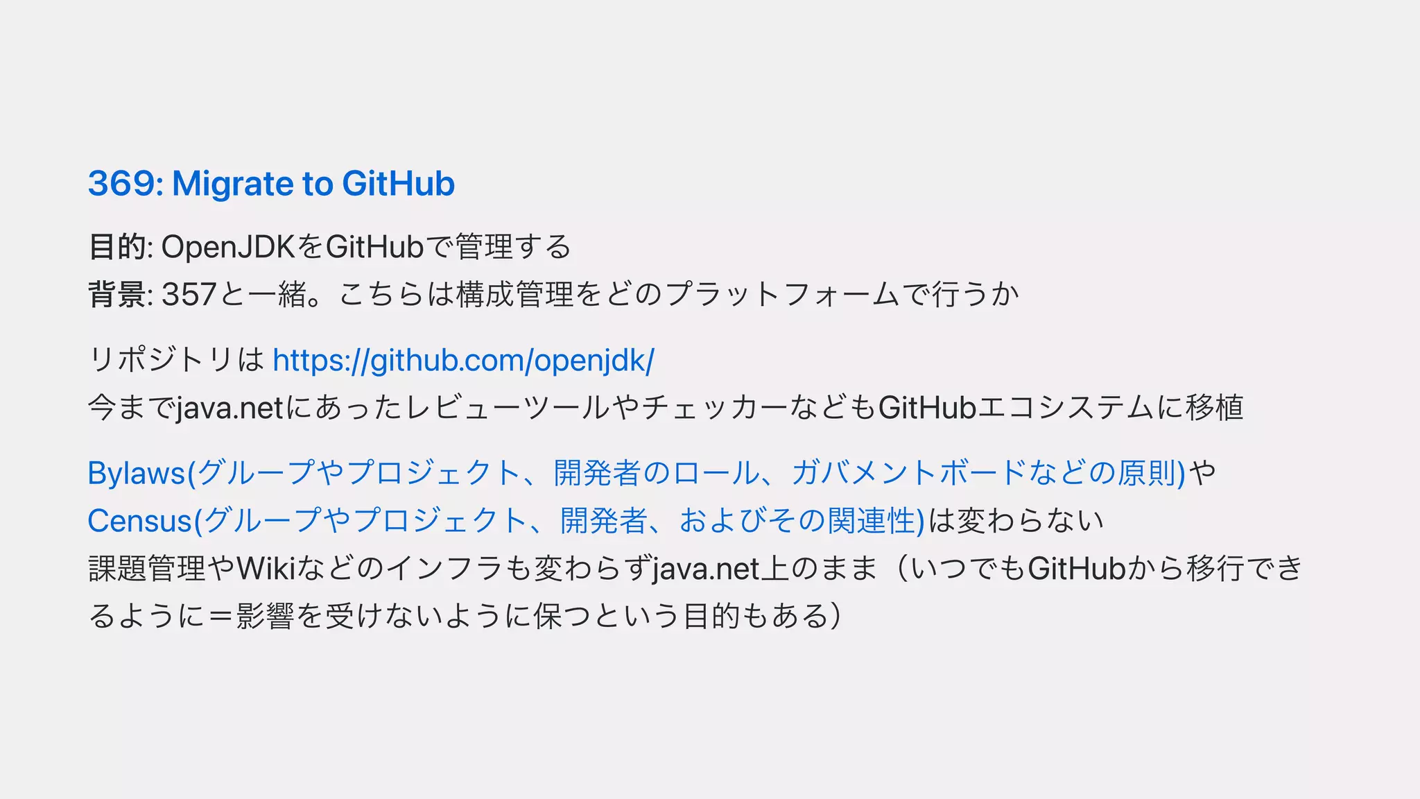 369:MigratetoGitHub
⽬的:OpenJDKをGitHubで管理する
背景:357と⼀緒。こちらは構成管理をどのプラットフォームで⾏うか
リポジトリはhttps://github.com/openjdk/
今までjava.netにあったレビューツールやチェッカーなどもGitHubエコシステムに移植
Bylaws(グループやプロジェクト、開発者のロール、ガバメントボードなどの原則)や
Census(グループやプロジェクト、開発者、およびその関連性)は変わらない
課題管理やWikiなどのインフラも変わらずjava.net上のまま（いつでもGitHubから移⾏でき
るように＝影響を受けないように保つという⽬的もある）
 