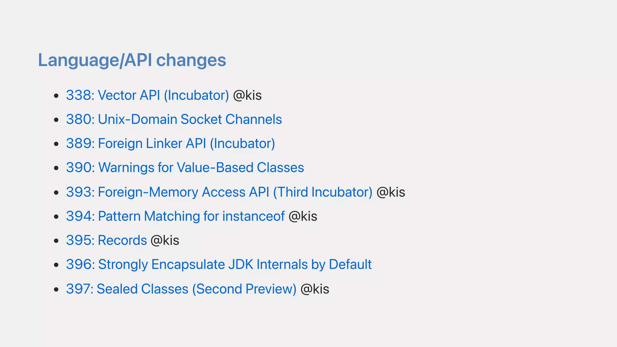 Language/APIchanges
338:VectorAPI(Incubator)@kis
380:Unix-DomainSocketChannels
389:ForeignLinkerAPI(Incubator)
390:WarningsforValue-BasedClasses
393:Foreign-MemoryAccessAPI(ThirdIncubator)@kis
394:PatternMatchingforinstanceof@kis
395:Records@kis
396:StronglyEncapsulateJDKInternalsbyDefault
397:SealedClasses(SecondPreview)@kis
 
