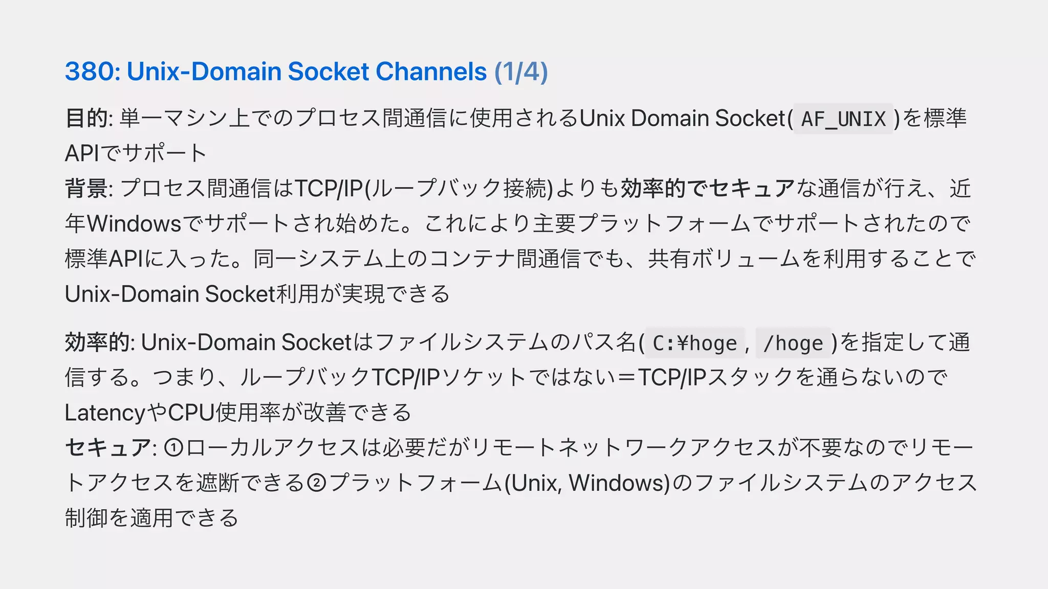 380:Unix-DomainSocketChannels(1/4)
⽬的:単⼀マシン上でのプロセス間通信に使⽤されるUnixDomainSocket( AF_UNIX )を標準
APIでサポート
背景:プロセス間通信はTCP/IP(ループバック接続)よりも効率的でセキュアな通信が⾏え、近
年Windowsでサポートされ始めた。これにより主要プラットフォームでサポートされたので
標準APIに⼊った。同⼀システム上のコンテナ間通信でも、共有ボリュームを利⽤することで
Unix-DomainSocket利⽤が実現できる
効率的:Unix-DomainSocketはファイルシステムのパス名( C:¥hoge , /hoge )を指定して通
信する。つまり、ループバックTCP/IPソケットではない＝TCP/IPスタックを通らないので
LatencyやCPU使⽤率が改善できる
セキュア:➀ローカルアクセスは必要だがリモートネットワークアクセスが不要なのでリモー
トアクセスを遮断できる➁プラットフォーム(Unix,Windows)のファイルシステムのアクセス
制御を適⽤できる
 