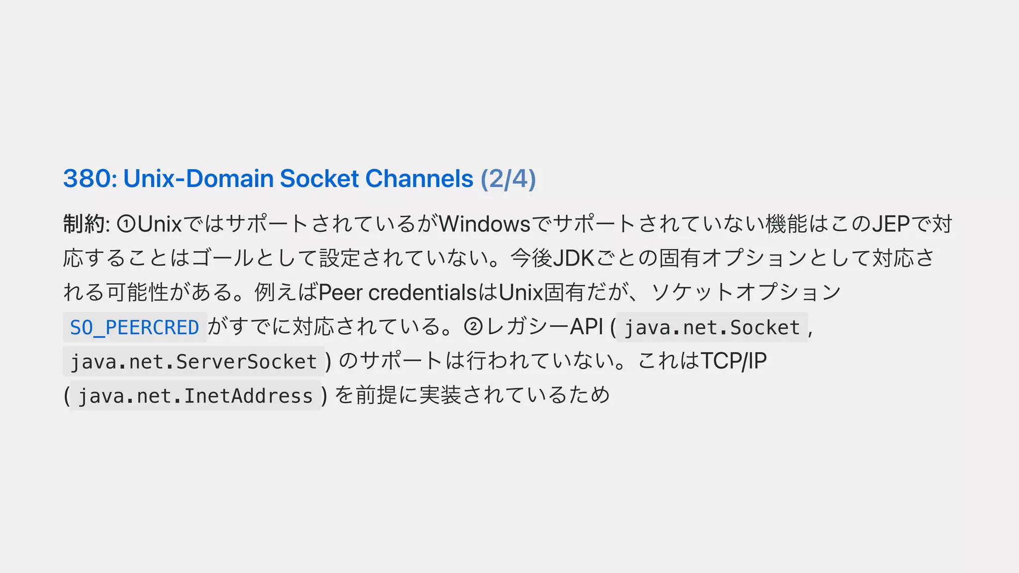 380:Unix-DomainSocketChannels(2/4)
制約:➀UnixではサポートされているがWindowsでサポートされていない機能はこのJEPで対
応することはゴールとして設定されていない。今後JDKごとの固有オプションとして対応さ
れる可能性がある。例えばPeercredentialsはUnix固有だが、ソケットオプション
SO_PEERCRED がすでに対応されている。➁レガシーAPI( java.net.Socket ,
java.net.ServerSocket )のサポートは⾏われていない。これはTCP/IP
( java.net.InetAddress )を前提に実装されているため
 