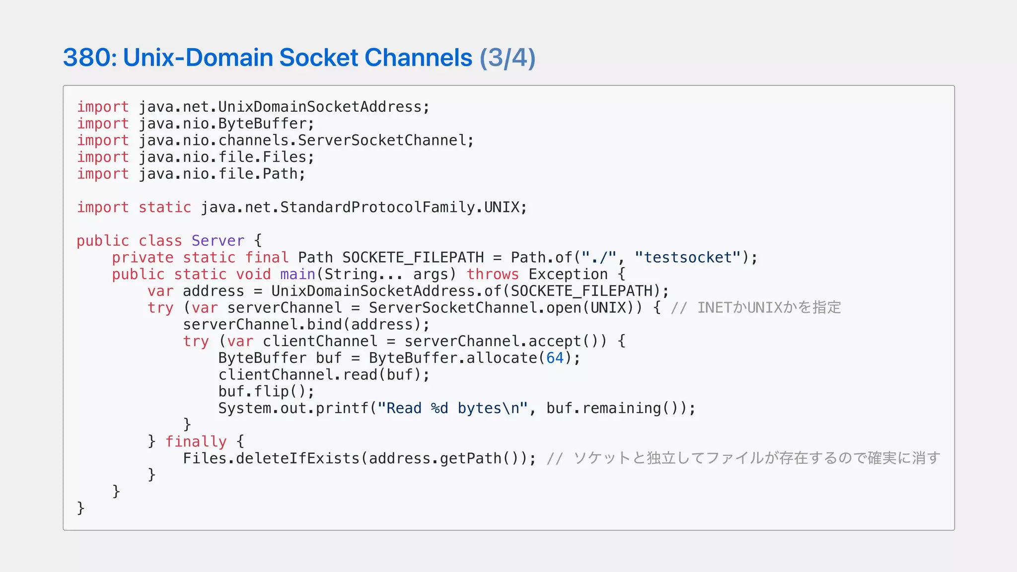 380:Unix-DomainSocketChannels(3/4)
import java.net.UnixDomainSocketAddress;
import java.nio.ByteBuffer;
import java.nio.channels.ServerSocketChannel;
import java.nio.file.Files;
import java.nio.file.Path;
import static java.net.StandardProtocolFamily.UNIX;
public class Server {
private static final Path SOCKETE_FILEPATH = Path.of("./", "testsocket");
public static void main(String... args) throws Exception {
var address = UnixDomainSocketAddress.of(SOCKETE_FILEPATH);
try (var serverChannel = ServerSocketChannel.open(UNIX)) { // INETかUNIXかを指定
serverChannel.bind(address);
try (var clientChannel = serverChannel.accept()) {
ByteBuffer buf = ByteBuffer.allocate(64);
clientChannel.read(buf);
buf.flip();
System.out.printf("Read %d bytesn", buf.remaining());
}
} finally {
Files.deleteIfExists(address.getPath()); // ソケットと独⽴してファイルが存在するので確実に消す
}
}
}
 