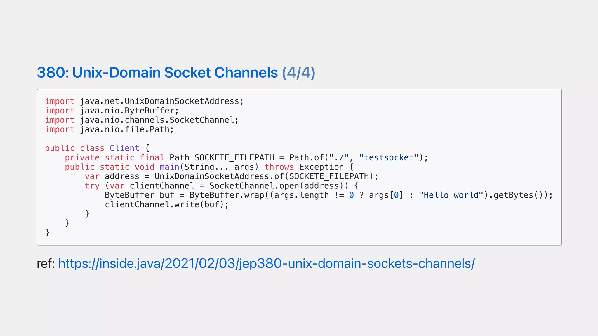 380:Unix-DomainSocketChannels(4/4)
import java.net.UnixDomainSocketAddress;
import java.nio.ByteBuffer;
import java.nio.channels.SocketChannel;
import java.nio.file.Path;
public class Client {
private static final Path SOCKETE_FILEPATH = Path.of("./", "testsocket");
public static void main(String... args) throws Exception {
var address = UnixDomainSocketAddress.of(SOCKETE_FILEPATH);
try (var clientChannel = SocketChannel.open(address)) {
ByteBuffer buf = ByteBuffer.wrap((args.length != 0 ? args[0] : "Hello world").getBytes());
clientChannel.write(buf);
}
}
}
ref:https://inside.java/2021/02/03/jep380-unix-domain-sockets-channels/
 