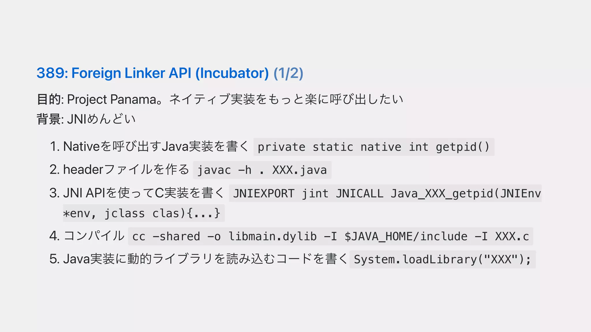389:ForeignLinkerAPI(Incubator)(1/2)
⽬的:ProjectPanama。ネイティブ実装をもっと楽に呼び出したい
背景:JNIめんどい
.Nativeを呼び出すJava実装を書く private static native int getpid()
.headerファイルを作る javac -h . XXX.java
.JNIAPIを使ってC実装を書く JNIEXPORT jint JNICALL Java_XXX_getpid(JNIEnv
*env, jclass clas){...}
.コンパイル cc -shared -o libmain.dylib -I $JAVA_HOME/include -I XXX.c
.Java実装に動的ライブラリを読み込むコードを書く System.loadLibrary("XXX");
 