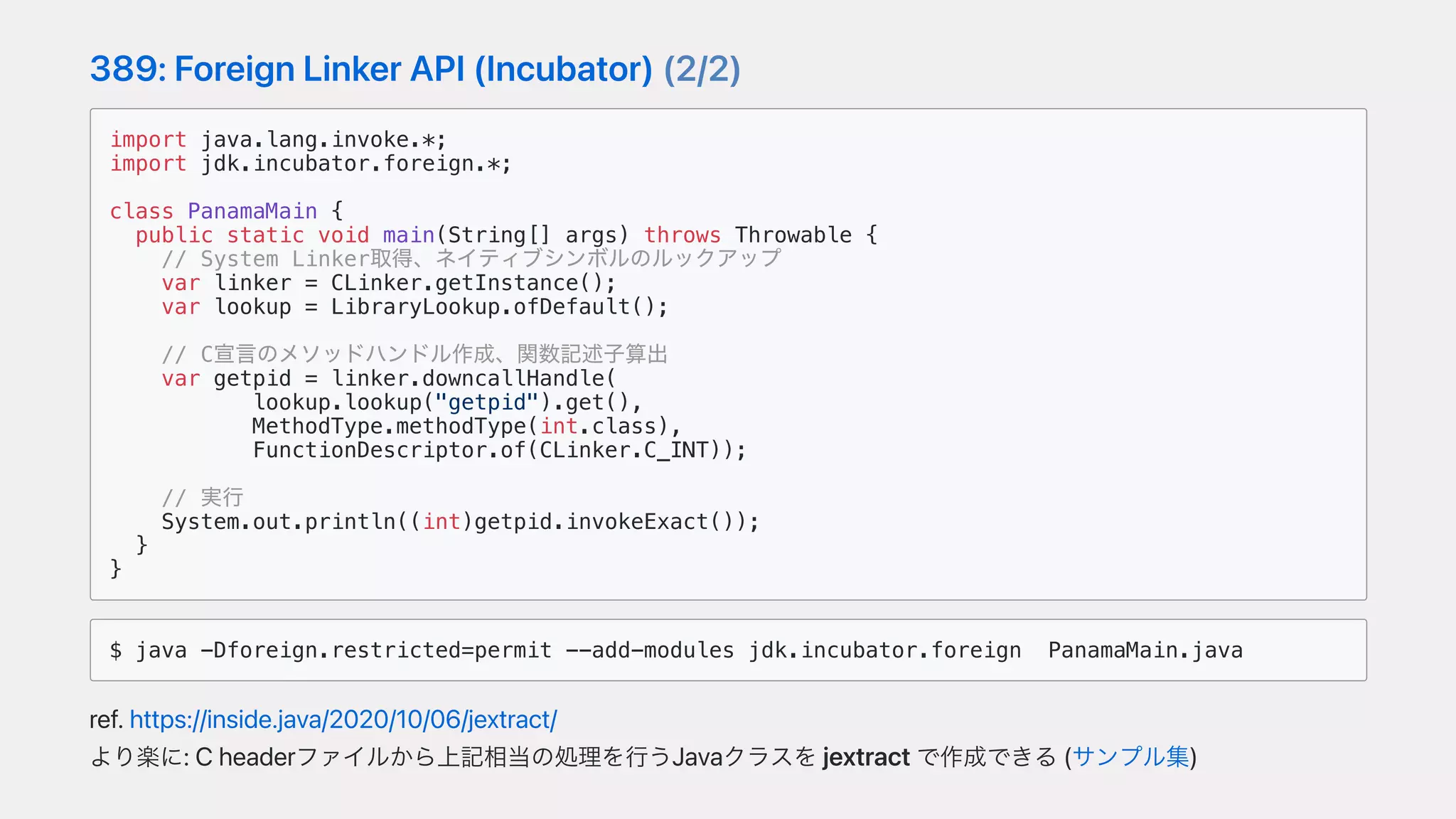 389:ForeignLinkerAPI(Incubator)(2/2)
import java.lang.invoke.*;
import jdk.incubator.foreign.*;
class PanamaMain {
public static void main(String[] args) throws Throwable {
// System Linker取得、ネイティブシンボルのルックアップ
var linker = CLinker.getInstance();
var lookup = LibraryLookup.ofDefault();
// C宣⾔のメソッドハンドル作成、関数記述⼦算出
var getpid = linker.downcallHandle(
lookup.lookup("getpid").get(),
MethodType.methodType(int.class),
FunctionDescriptor.of(CLinker.C_INT));
// 実⾏
System.out.println((int)getpid.invokeExact());
}
}
$ java -Dforeign.restricted=permit --add-modules jdk.incubator.foreign PanamaMain.java
ref.https://inside.java/2020/10/06/jextract/
より楽に:Cheaderファイルから上記相当の処理を⾏うJavaクラスをjextractで作成できる(サンプル集)
 
