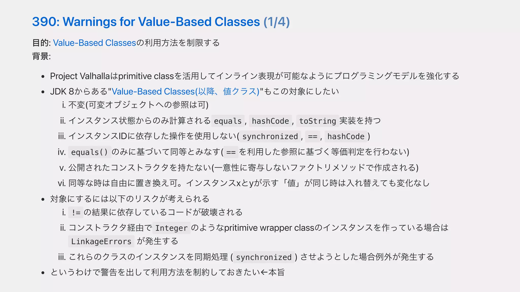 390:WarningsforValue-BasedClasses(1/4)
⽬的:Value-BasedClassesの利⽤⽅法を制限する
背景:
ProjectValhallaはprimitiveclassを活⽤してインライン表現が可能なようにプログラミングモデルを強化する
JDK8からある"Value-BasedClasses(以降、値クラス)"もこの対象にしたい
i.不変(可変オブジェクトへの参照は可)
ii.インスタンス状態からのみ計算される equals , hashCode , toString 実装を持つ
iii.インスタンスIDに依存した操作を使⽤しない( synchronized , == , hashCode )
iv. equals() のみに基づいて同等とみなす( == を利⽤した参照に基づく等価判定を⾏わない)
v.公開されたコンストラクタを持たない(⼀意性に寄与しないファクトリメソッドで作成される)
vi.同等な時は⾃由に置き換え可。インスタンスxとyが⽰す「値」が同じ時は⼊れ替えても変化なし
対象にするには以下のリスクが考えられる
i. != の結果に依存しているコードが破壊される
ii.コンストラクタ経由で Integer のようなpritimivewrapperclassのインスタンスを作っている場合は
LinkageErrors が発⽣する
iii.これらのクラスのインスタンスを同期処理( synchronized )させようとした場合例外が発⽣する
というわけで警告を出して利⽤⽅法を制約しておきたい←本旨
 