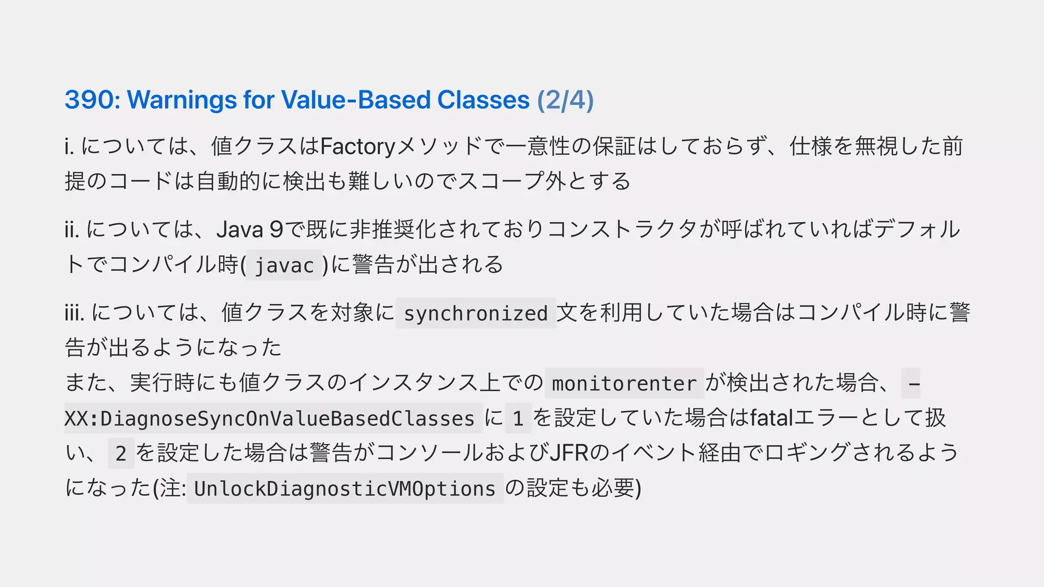 390:WarningsforValue-BasedClasses(2/4)
i.については、値クラスはFactoryメソッドで⼀意性の保証はしておらず、仕様を無視した前
提のコードは⾃動的に検出も難しいのでスコープ外とする
ii.については、Java9で既に⾮推奨化されておりコンストラクタが呼ばれていればデフォル
トでコンパイル時( javac )に警告が出される
iii.については、値クラスを対象に synchronized ⽂を利⽤していた場合はコンパイル時に警
告が出るようになった
また、実⾏時にも値クラスのインスタンス上での monitorenter が検出された場合、 -
XX:DiagnoseSyncOnValueBasedClasses に 1 を設定していた場合はfatalエラーとして扱
い、 2 を設定した場合は警告がコンソールおよびJFRのイベント経由でロギングされるよう
になった(注: UnlockDiagnosticVMOptions の設定も必要)
 