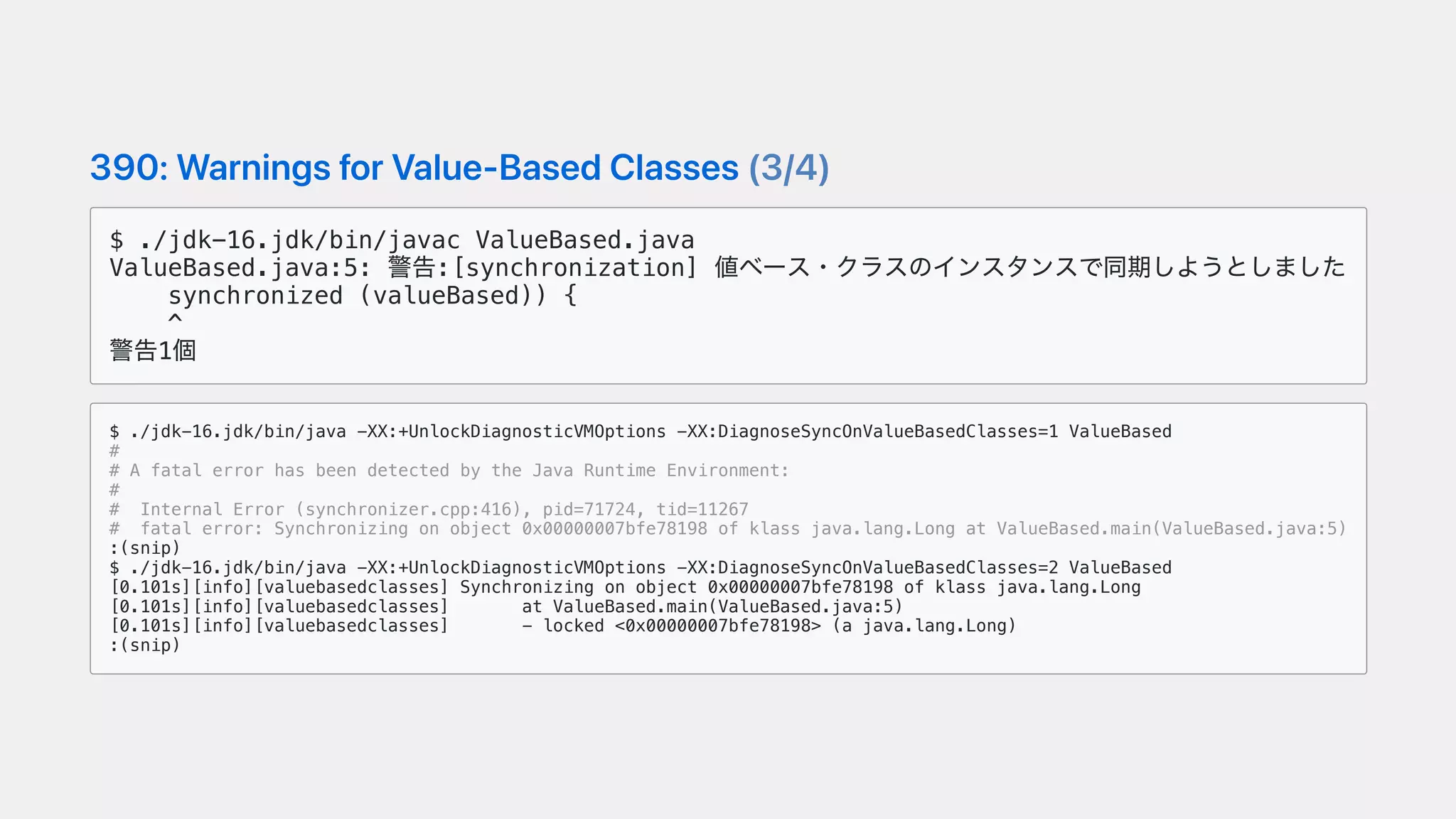 390:WarningsforValue-BasedClasses(3/4)
$ ./jdk-16.jdk/bin/javac ValueBased.java
ValueBased.java:5: 警告:[synchronization] 値ベース・クラスのインスタンスで同期しようとしました
synchronized (valueBased)) {
^
警告1個
$ ./jdk-16.jdk/bin/java -XX:+UnlockDiagnosticVMOptions -XX:DiagnoseSyncOnValueBasedClasses=1 ValueBased
#
# A fatal error has been detected by the Java Runtime Environment:
#
# Internal Error (synchronizer.cpp:416), pid=71724, tid=11267
# fatal error: Synchronizing on object 0x00000007bfe78198 of klass java.lang.Long at ValueBased.main(ValueBased.java:5)
:(snip)
$ ./jdk-16.jdk/bin/java -XX:+UnlockDiagnosticVMOptions -XX:DiagnoseSyncOnValueBasedClasses=2 ValueBased
[0.101s][info][valuebasedclasses] Synchronizing on object 0x00000007bfe78198 of klass java.lang.Long
[0.101s][info][valuebasedclasses] at ValueBased.main(ValueBased.java:5)
[0.101s][info][valuebasedclasses] - locked <0x00000007bfe78198> (a java.lang.Long)
:(snip)
 