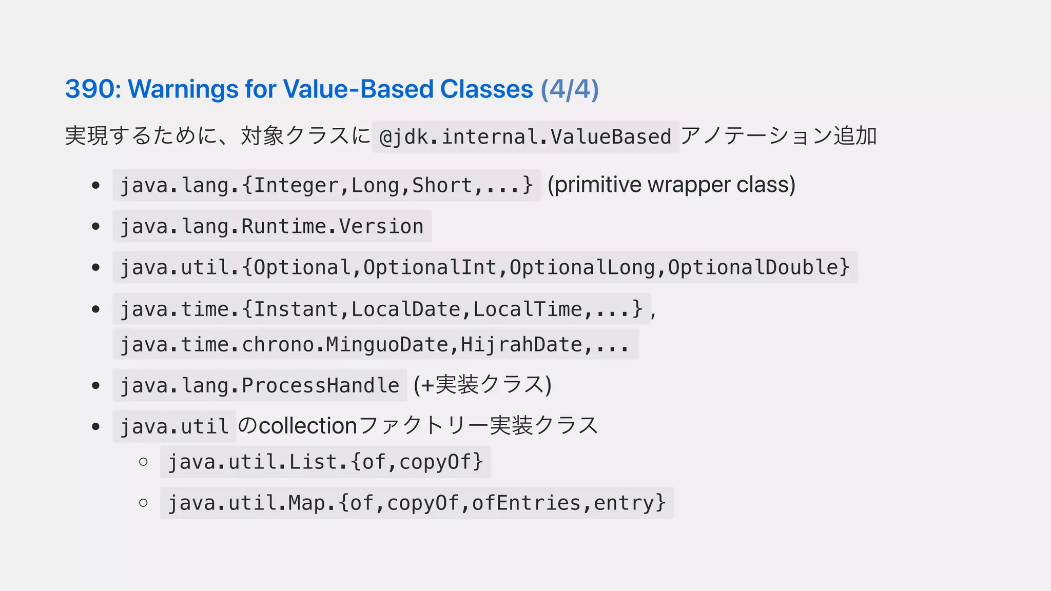 390:WarningsforValue-BasedClasses(4/4)
実現するために、対象クラスに @jdk.internal.ValueBased アノテーション追加
java.lang.{Integer,Long,Short,...} (primitivewrapperclass)
java.lang.Runtime.Version
java.util.{Optional,OptionalInt,OptionalLong,OptionalDouble}
java.time.{Instant,LocalDate,LocalTime,...} ,
java.time.chrono.MinguoDate,HijrahDate,...
java.lang.ProcessHandle (+実装クラス)
java.util のcollectionファクトリー実装クラス
java.util.List.{of,copyOf}
java.util.Map.{of,copyOf,ofEntries,entry}
 