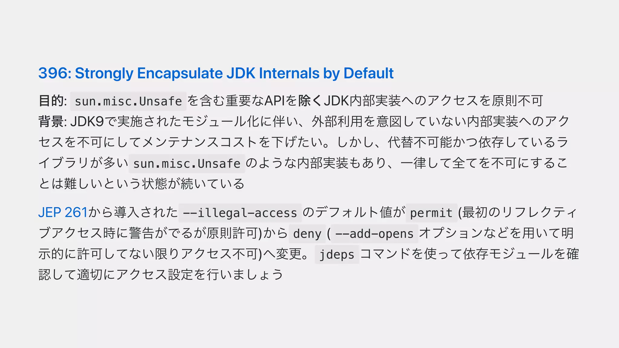 396:StronglyEncapsulateJDKInternalsbyDefault
⽬的: sun.misc.Unsafe を含む重要なAPIを除くJDK内部実装へのアクセスを原則不可
背景:JDK9で実施されたモジュール化に伴い、外部利⽤を意図していない内部実装へのアク
セスを不可にしてメンテナンスコストを下げたい。しかし、代替不可能かつ依存しているラ
イブラリが多い sun.misc.Unsafe のような内部実装もあり、⼀律して全てを不可にするこ
とは難しいという状態が続いている
JEP261から導⼊された --illegal-access のデフォルト値が permit (最初のリフレクティ
ブアクセス時に警告がでるが原則許可)から deny ( --add-opens オプションなどを⽤いて明
⽰的に許可してない限りアクセス不可)へ変更。 jdeps コマンドを使って依存モジュールを確
認して適切にアクセス設定を⾏いましょう
 