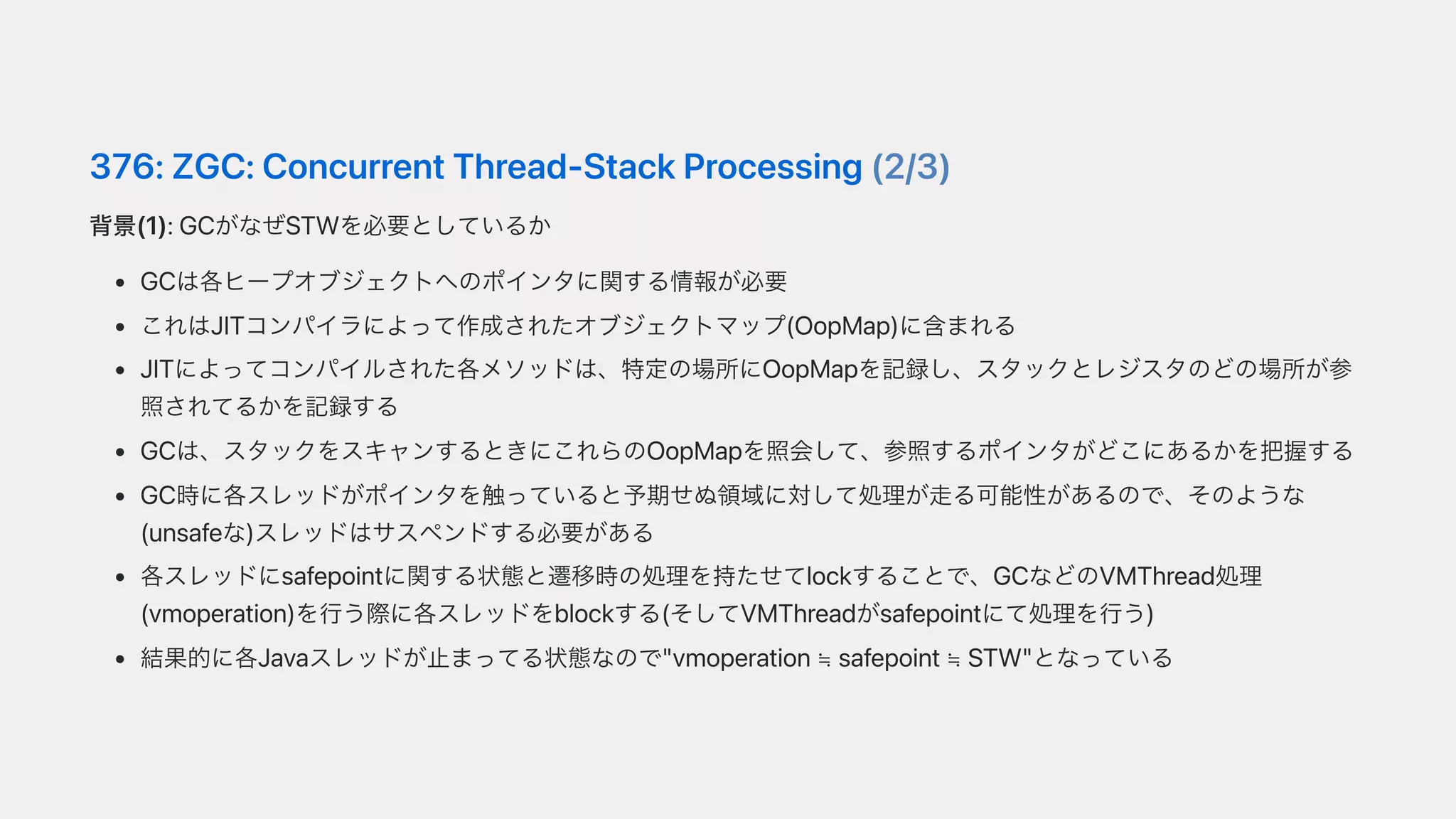 376:ZGC:ConcurrentThread-StackProcessing(2/3)
背景(1):GCがなぜSTWを必要としているか
GCは各ヒープオブジェクトへのポインタに関する情報が必要
これはJITコンパイラによって作成されたオブジェクトマップ(OopMap)に含まれる
JITによってコンパイルされた各メソッドは、特定の場所にOopMapを記録し、スタックとレジスタのどの場所が参
照されてるかを記録する
GCは、スタックをスキャンするときにこれらのOopMapを照会して、参照するポインタがどこにあるかを把握する
GC時に各スレッドがポインタを触っていると予期せぬ領域に対して処理が⾛る可能性があるので、そのような
(unsafeな)スレッドはサスペンドする必要がある
各スレッドにsafepointに関する状態と遷移時の処理を持たせてlockすることで、GCなどのVMThread処理
(vmoperation)を⾏う際に各スレッドをblockする(そしてVMThreadがsafepointにて処理を⾏う)
結果的に各Javaスレッドが⽌まってる状態なので"vmoperation≒ safepoint≒ STW"となっている
 