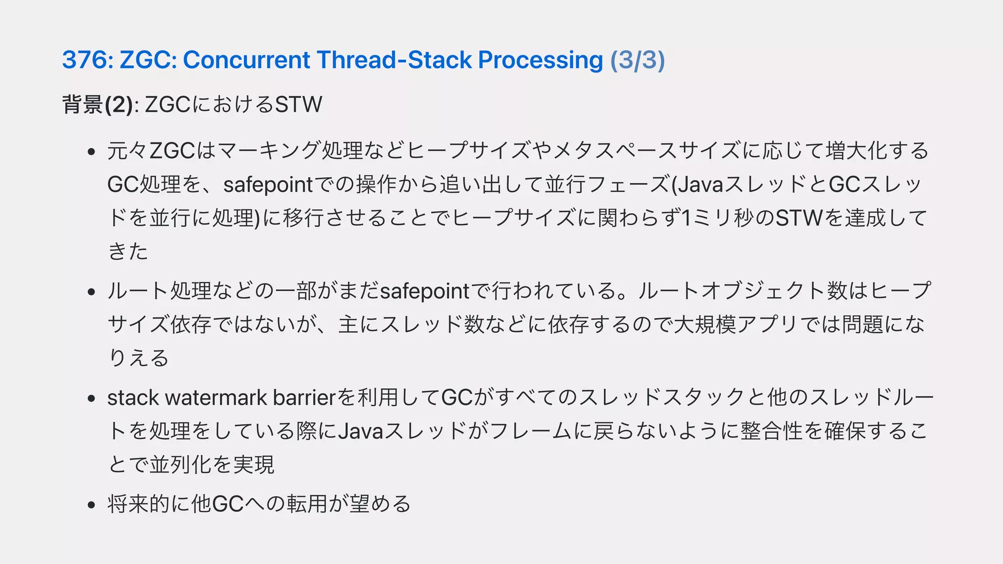 376:ZGC:ConcurrentThread-StackProcessing(3/3)
背景(2):ZGCにおけるSTW
元々ZGCはマーキング処理などヒープサイズやメタスペースサイズに応じて増⼤化する
GC処理を、safepointでの操作から追い出して並⾏フェーズ(JavaスレッドとGCスレッ
ドを並⾏に処理)に移⾏させることでヒープサイズに関わらず1ミリ秒のSTWを達成して
きた
ルート処理などの⼀部がまだsafepointで⾏われている。ルートオブジェクト数はヒープ
サイズ依存ではないが、主にスレッド数などに依存するので⼤規模アプリでは問題にな
りえる
stackwatermarkbarrierを利⽤してGCがすべてのスレッドスタックと他のスレッドルー
トを処理をしている際にJavaスレッドがフレームに戻らないように整合性を確保するこ
とで並列化を実現
将来的に他GCへの転⽤が望める
 