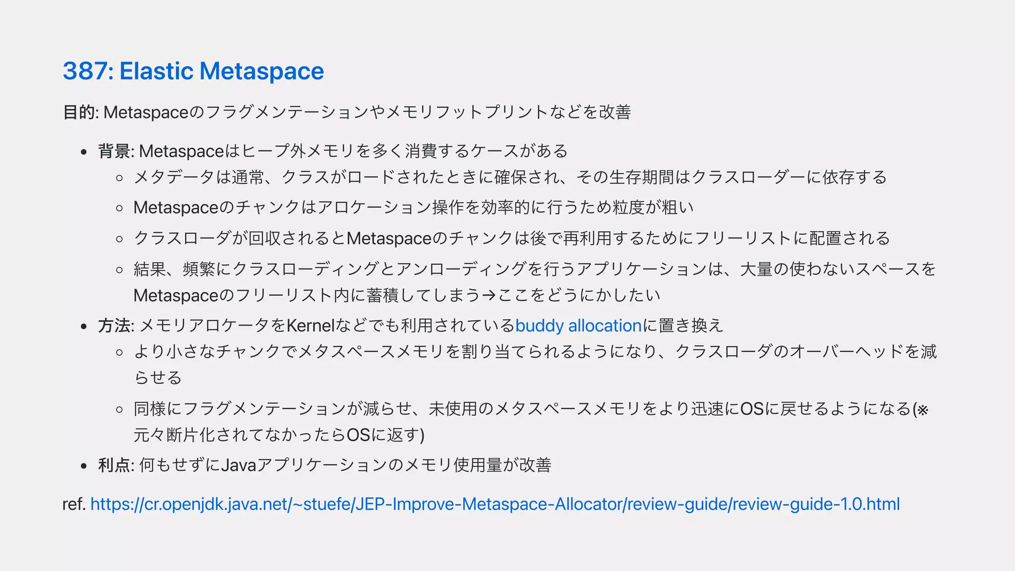 387:ElasticMetaspace
⽬的:Metaspaceのフラグメンテーションやメモリフットプリントなどを改善
背景:Metaspaceはヒープ外メモリを多く消費するケースがある
メタデータは通常、クラスがロードされたときに確保され、その⽣存期間はクラスローダーに依存する
Metaspaceのチャンクはアロケーション操作を効率的に⾏うため粒度が粗い
クラスローダが回収されるとMetaspaceのチャンクは後で再利⽤するためにフリーリストに配置される
結果、頻繁にクラスローディングとアンローディングを⾏うアプリケーションは、⼤量の使わないスペースを
Metaspaceのフリーリスト内に蓄積してしまう→ここをどうにかしたい
⽅法:メモリアロケータをKernelなどでも利⽤されているbuddyallocationに置き換え
より⼩さなチャンクでメタスペースメモリを割り当てられるようになり、クラスローダのオーバーヘッドを減
らせる
同様にフラグメンテーションが減らせ、未使⽤のメタスペースメモリをより迅速にOSに戻せるようになる(※
元々断⽚化されてなかったらOSに返す)
利点:何もせずにJavaアプリケーションのメモリ使⽤量が改善
ref.https://cr.openjdk.java.net/~stuefe/JEP-Improve-Metaspace-Allocator/review-guide/review-guide-1.0.html
 