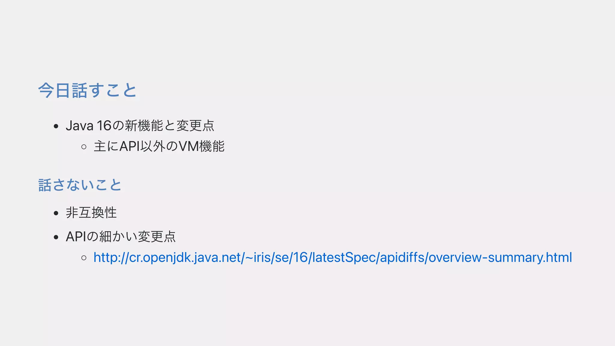 今⽇話すこと
Java16の新機能と変更点
主にAPI以外のVM機能
話さないこと
⾮互換性
APIの細かい変更点
http://cr.openjdk.java.net/~iris/se/16/latestSpec/apidiffs/overview-summary.html
 