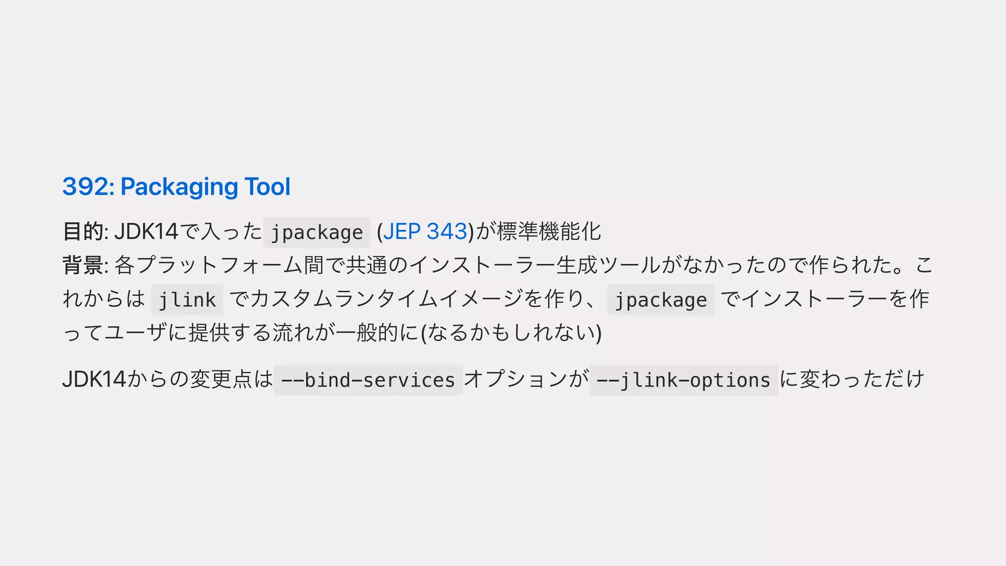 392:PackagingTool
⽬的:JDK14で⼊った jpackage (JEP343)が標準機能化
背景:各プラットフォーム間で共通のインストーラー⽣成ツールがなかったので作られた。こ
れからは jlink でカスタムランタイムイメージを作り、 jpackage でインストーラーを作
ってユーザに提供する流れが⼀般的に(なるかもしれない)
JDK14からの変更点は --bind-services オプションが --jlink-options に変わっただけ
 
