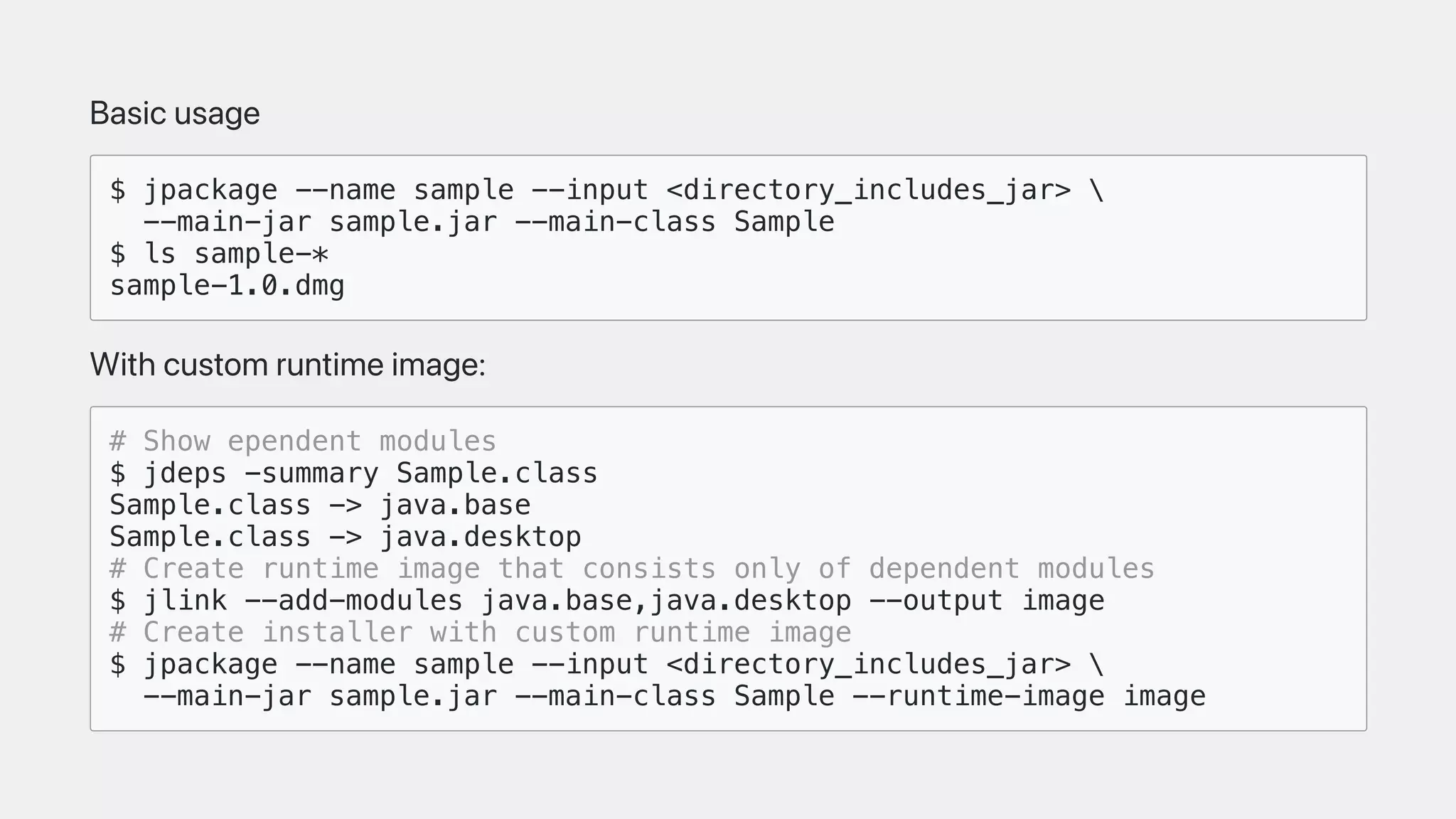 Basicusage
$ jpackage --name sample --input <directory_includes_jar> 
--main-jar sample.jar --main-class Sample
$ ls sample-*
sample-1.0.dmg
Withcustomruntimeimage:
# Show ependent modules
$ jdeps -summary Sample.class
Sample.class -> java.base
Sample.class -> java.desktop
# Create runtime image that consists only of dependent modules
$ jlink --add-modules java.base,java.desktop --output image
# Create installer with custom runtime image
$ jpackage --name sample --input <directory_includes_jar> 
--main-jar sample.jar --main-class Sample --runtime-image image
 