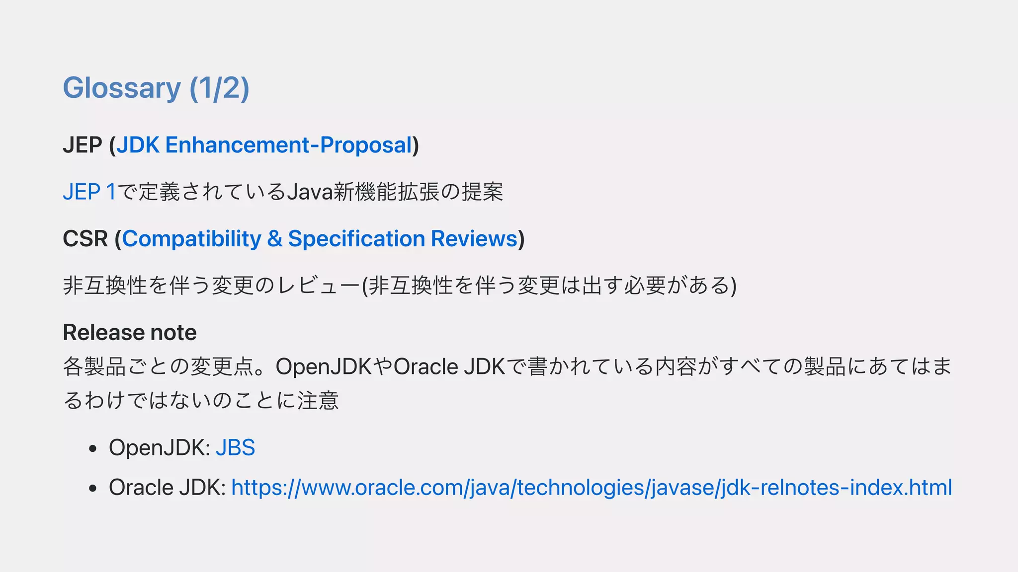 Glossary(1/2)
JEP(JDKEnhancement-Proposal)
JEP1で定義されているJava新機能拡張の提案
CSR(Compatibility&SpecificationReviews)
⾮互換性を伴う変更のレビュー(⾮互換性を伴う変更は出す必要がある)
Releasenote
各製品ごとの変更点。OpenJDKやOracleJDKで書かれている内容がすべての製品にあてはま
るわけではないのことに注意
OpenJDK:JBS
OracleJDK:https://www.oracle.com/java/technologies/javase/jdk-relnotes-index.html
 
