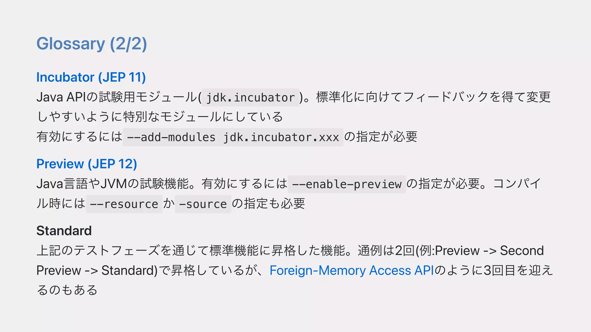 Glossary(2/2)
Incubator(JEP11)
JavaAPIの試験⽤モジュール( jdk.incubator )。標準化に向けてフィードバックを得て変更
しやすいように特別なモジュールにしている
有効にするには --add-modules jdk.incubator.xxx の指定が必要
Preview(JEP12)
Java⾔語やJVMの試験機能。有効にするには --enable-preview の指定が必要。コンパイ
ル時には --resource か -source の指定も必要
Standard
上記のテストフェーズを通じて標準機能に昇格した機能。通例は2回(例:Preview->Second
Preview->Standard)で昇格しているが、Foreign-MemoryAccessAPIのように3回⽬を迎え
るのもある
 