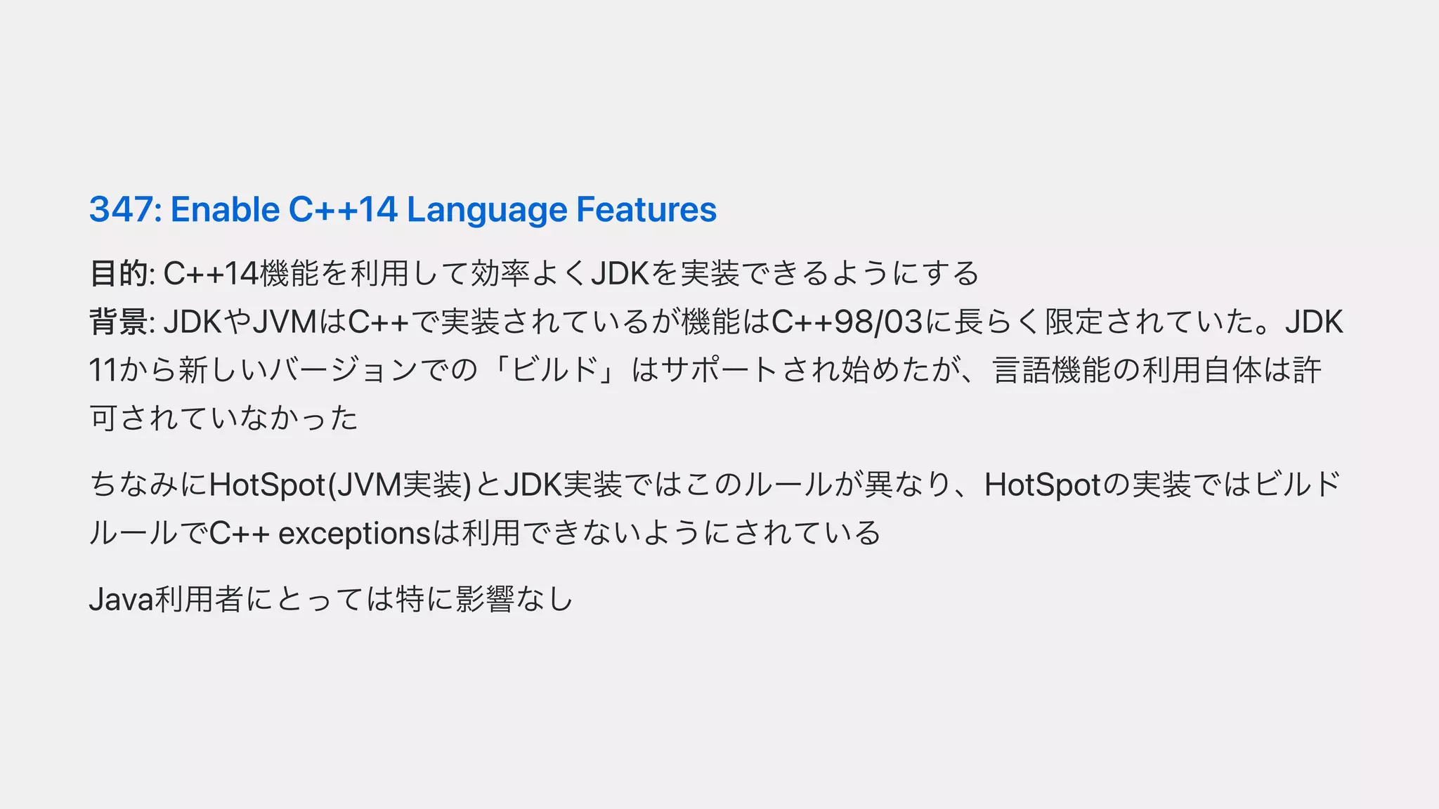 347:EnableC++14LanguageFeatures
⽬的:C++14機能を利⽤して効率よくJDKを実装できるようにする
背景:JDKやJVMはC++で実装されているが機能はC++98/03に⻑らく限定されていた。JDK
11から新しいバージョンでの「ビルド」はサポートされ始めたが、⾔語機能の利⽤⾃体は許
可されていなかった
ちなみにHotSpot(JVM実装)とJDK実装ではこのルールが異なり、HotSpotの実装ではビルド
ルールでC++exceptionsは利⽤できないようにされている
Java利⽤者にとっては特に影響なし
 