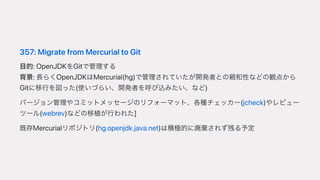 357:MigratefromMercurialtoGit
⽬的:OpenJDKをGitで管理する
背景:⻑らくOpenJDKはMercurial(hg)で管理されていたが開発者との親和性などの観点から
Gitに移⾏を図った(使いづらい、開発者を呼び込みたい、など)
バージョン管理やコミットメッセージのリフォーマット、各種チェッカー(jcheck)やレビュー
ツール(webrev)などの移植が⾏われた
既存Mercurialリポジトリ(hg.openjdk.java.net)は積極的に廃棄されず残る予定
 