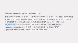 380:Unix-DomainSocketChannels(2/4)
制約:➀UnixではサポートされているがWindowsでサポートされていない機能はこのJEPで対
応することはゴールとして設定されていない。今後JDKごとの固有オプションとして対応さ
れる可能性がある。例えばPeercredentialsはUnix固有だが、ソケットオプション
SO_PEERCRED がすでに対応されている。➁レガシーAPI( java.net.Socket ,
java.net.ServerSocket )のサポートは⾏われていない。これはTCP/IP
( java.net.InetAddress )を前提に実装されているため
 