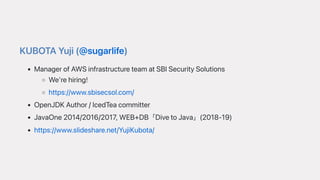 KUBOTAYuji(@sugarlife)
ManagerofAWSinfrastructureteamatSBISecuritySolutions
We'rehiring!
https://www.sbisecsol.com/
OpenJDKAuthor/IcedTeacommitter
JavaOne2014/2016/2017,WEB+DB「DivetoJava」(2018-19)
https://www.slideshare.net/YujiKubota/
 